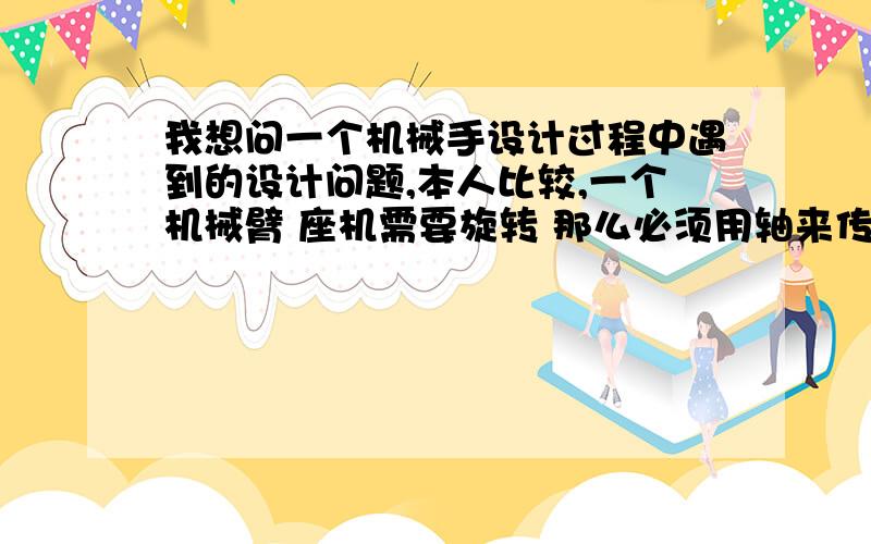 我想问一个机械手设计过程中遇到的设计问题,本人比较,一个机械臂 座机需要旋转 那么必须用轴来传动 又由于臂长2M,抓取的重物有165KG,会给轴一个很大的弯矩 ,手臂也很难平衡,如果只用螺