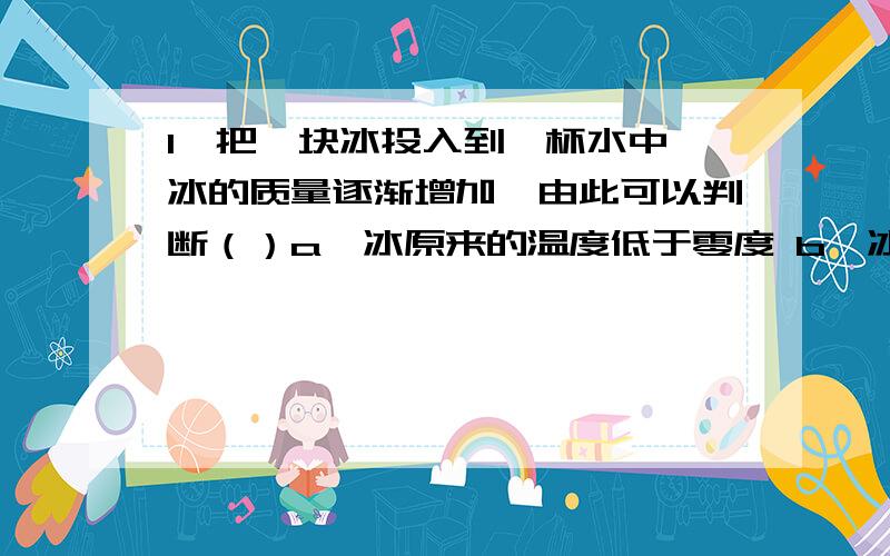 1、把一块冰投入到一杯水中,冰的质量逐渐增加,由此可以判断（）a、冰原来的温度低于零度 b、冰原来的温度等于零度c、冰原来的温度高于零度 d、以上三种情况均有可能2、下列说法正确的