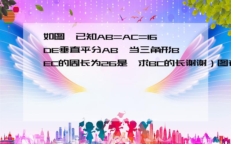 如图,已知AB=AC=16,DE垂直平分AB,当三角形BEC的周长为26是,求BC的长谢谢）图在：file://C:\Documents and Settings\Administrator\Local Settings\Temporary Internet Files\Content.IE5\CYWFJHOP\20080921144248-618825480[1].jpg