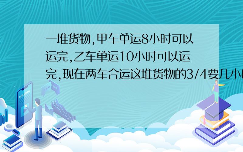 一堆货物,甲车单运8小时可以运完,乙车单运10小时可以运完,现在两车合运这堆货物的3/4要几小时快的话补加20