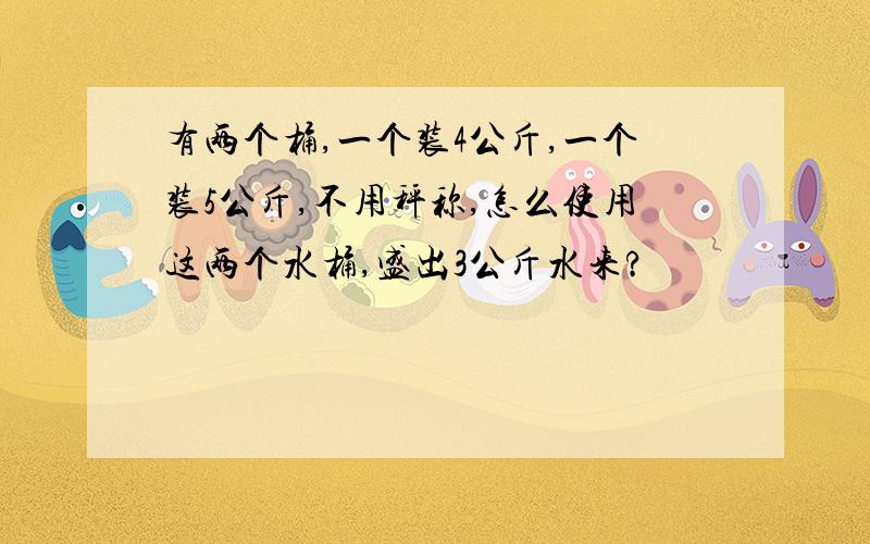 有两个桶,一个装4公斤,一个装5公斤,不用秤称,怎么使用这两个水桶,盛出3公斤水来?