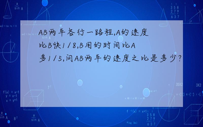 AB两车各行一路程,A的速度比B快1/8,B用的时间比A多1/5,问AB两车的速度之比是多少?