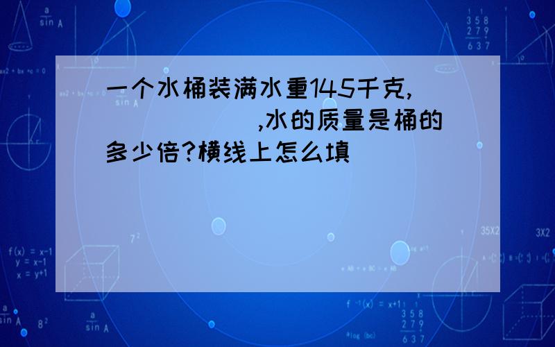 一个水桶装满水重145千克,______,水的质量是桶的多少倍?横线上怎么填