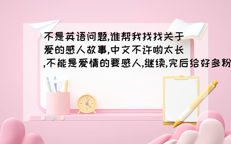 不是英语问题,谁帮我找找关于爱的感人故事,中文不许哟太长,不能是爱情的要感人,继续,完后给好多粉