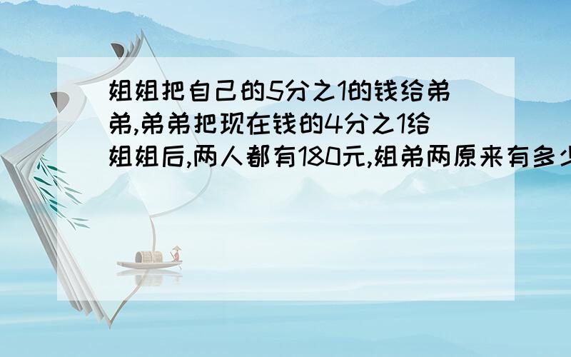 姐姐把自己的5分之1的钱给弟弟,弟弟把现在钱的4分之1给姐姐后,两人都有180元,姐弟两原来有多少元求救