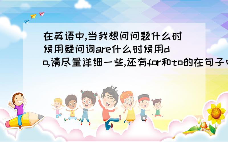 在英语中,当我想问问题什么时候用疑问词are什么时候用do,请尽量详细一些,还有for和to的在句子中的用法,当我说,请为我跳一支舞是应该用for吧,可是传信息某人,是用什么呢,