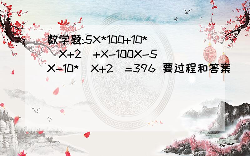 数学题:5X*100+10*(X+2)+X-100X-5X-10*(X+2)=396 要过程和答案