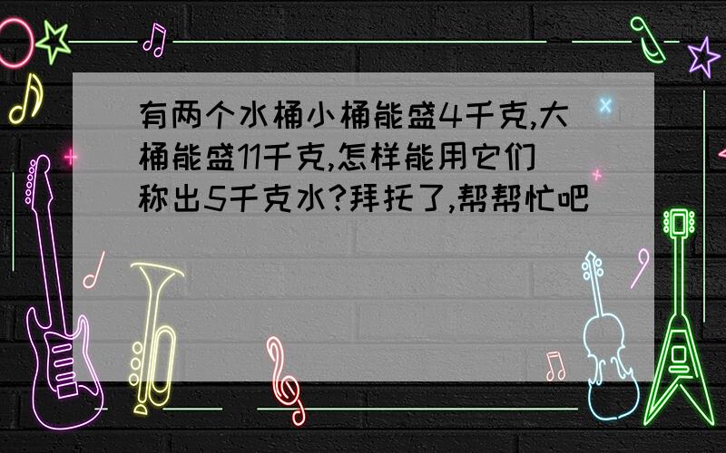 有两个水桶小桶能盛4千克,大桶能盛11千克,怎样能用它们称出5千克水?拜托了,帮帮忙吧