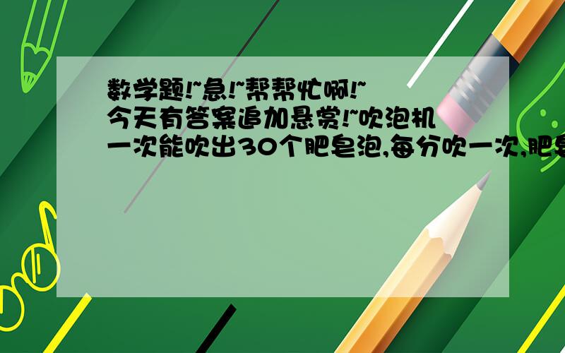 数学题!~急!~帮帮忙啊!~今天有答案追加悬赏!~吹泡机一次能吹出30个肥皂泡,每分吹一次,肥皂泡被吹出后,经过1分有一半破了;经过2分还有十五分之一没破；经过2.5分就全破了,吹泡机连续吹100