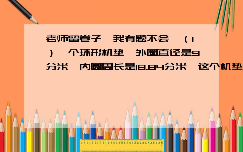 老师留卷子,我有题不会,（1）一个环形机垫,外圈直径是9分米,内圆周长是18.84分米,这个机垫的面积是多少平方分米.（2）两个人拿一根绳子去量1口缸的周长,若用绳子绕缸3周绳子多6分米；若