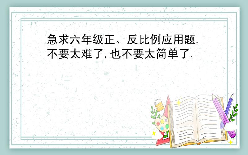 急求六年级正、反比例应用题.不要太难了,也不要太简单了.