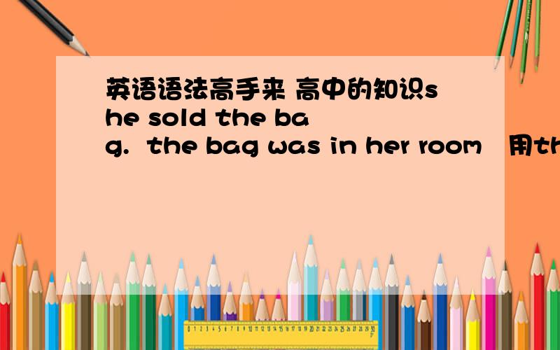 英语语法高手来 高中的知识she sold the bag.  the bag was in her room   用that 连接成一个句子