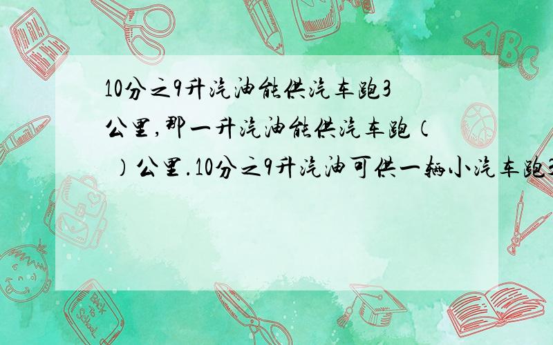 10分之9升汽油能供汽车跑3公里,那一升汽油能供汽车跑（ ）公里.10分之9升汽油可供一辆小汽车跑3公里,1升汽油可供这辆汽车行驶（ ）公里.