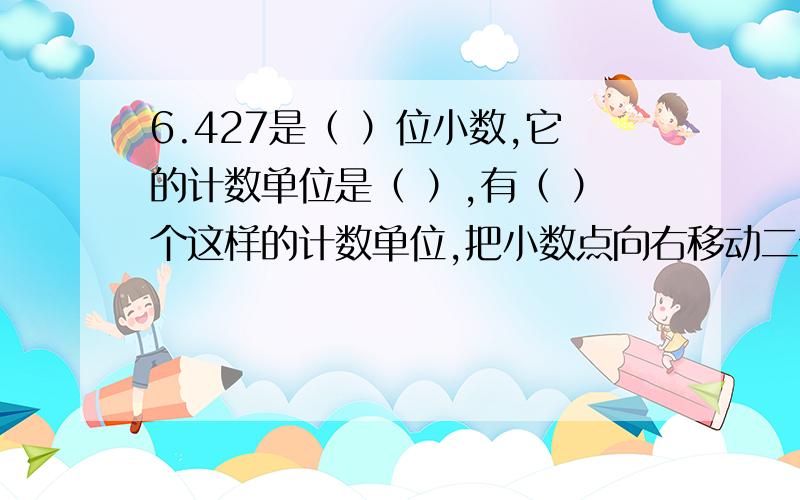 6.427是（ ）位小数,它的计数单位是（ ）,有（ ）个这样的计数单位,把小数点向右移动二位,这个数就（ ）倍.