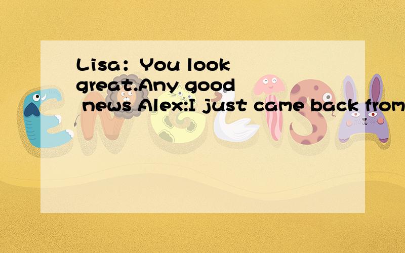 Lisa：You look great.Any good news Alex:I just came back from my vacation.Lisa:Wow,( Maybe I should take a vacation,too.A.I didn't see it B.good for you C.I didn't find it D.hard to believe