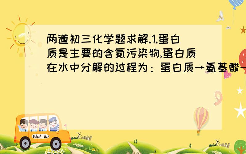 两道初三化学题求解.1.蛋白质是主要的含氮污染物,蛋白质在水中分解的过程为：蛋白质→氨基酸→氨（NH3）,氨在微生物作用下,与溶解在水中的氧气反应,生成亚硝酸（HNO2）和水,反应的化学