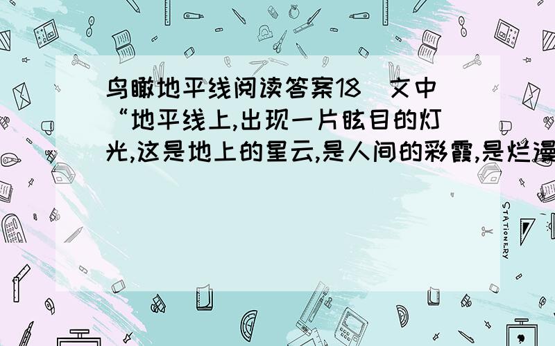 鸟瞰地平线阅读答案18．文中“地平线上,出现一片眩目的灯光,这是地上的星云,是人间的彩霞,是烂漫盛开的光之花,是奔流飞动的七彩瀑布”一句文采飞扬,请从修辞方法的角度对此句进行评