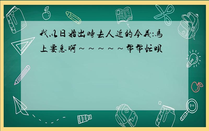 我以日始出时去人近的今义：马上要急啊～～～～～帮帮忙呗