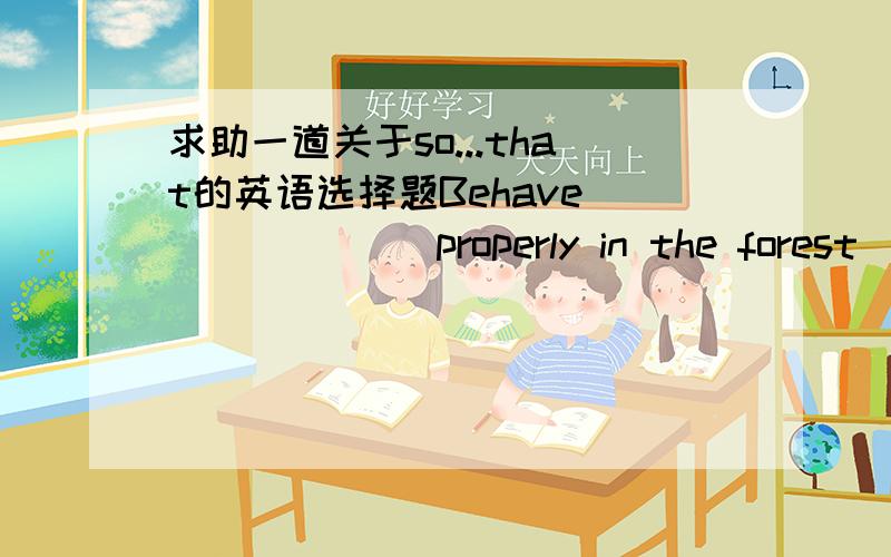 求助一道关于so...that的英语选择题Behave ______ properly in the forest ______ you won't destroy the plants or frighten the animals.A)such...that D)too...to C)as...as D)so...that为什么选D啊?