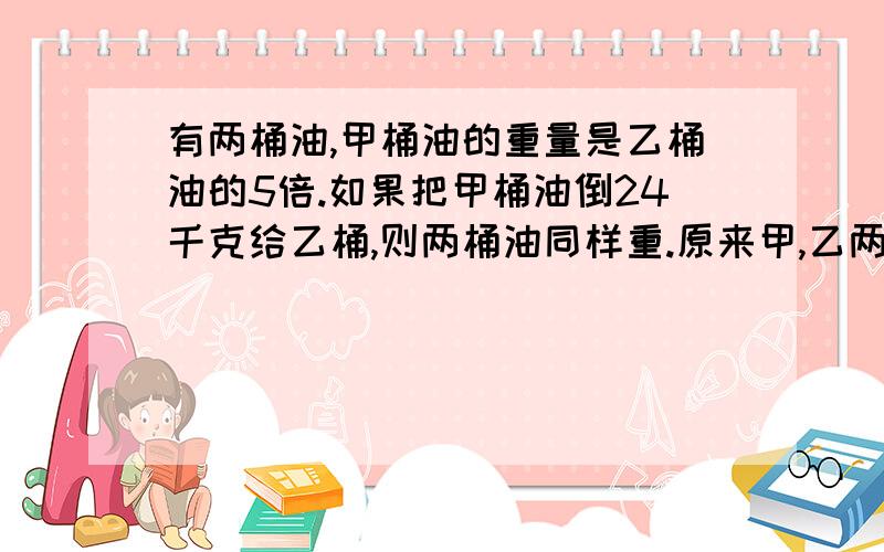 有两桶油,甲桶油的重量是乙桶油的5倍.如果把甲桶油倒24千克给乙桶,则两桶油同样重.原来甲,乙两桶油各重多少千克?