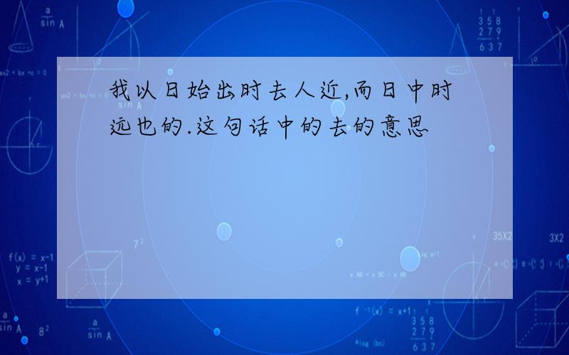 我以日始出时去人近,而日中时远也的.这句话中的去的意思