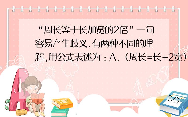 “周长等于长加宽的2倍”一句容易产生歧义,有两种不同的理解,用公式表述为：A.（周长=长+2宽） B.（周长=2（长+宽））请你用准确的话语分别表述两个公式.A.宜表述为：B.宜表述为：