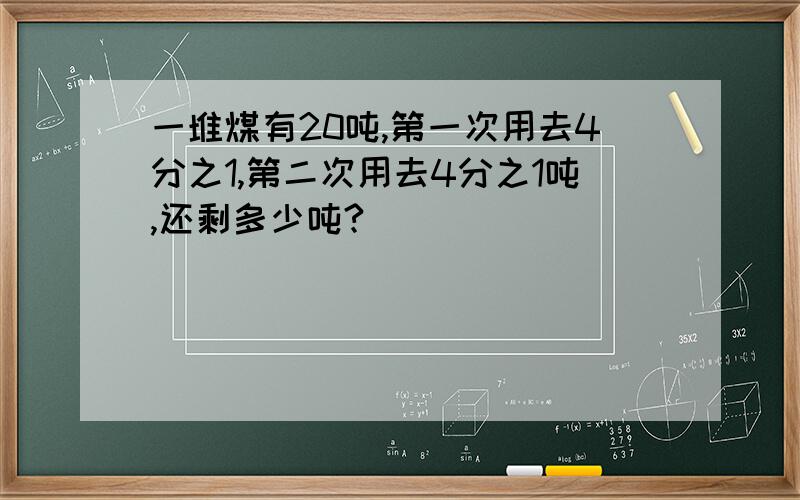 一堆煤有20吨,第一次用去4分之1,第二次用去4分之1吨,还剩多少吨?