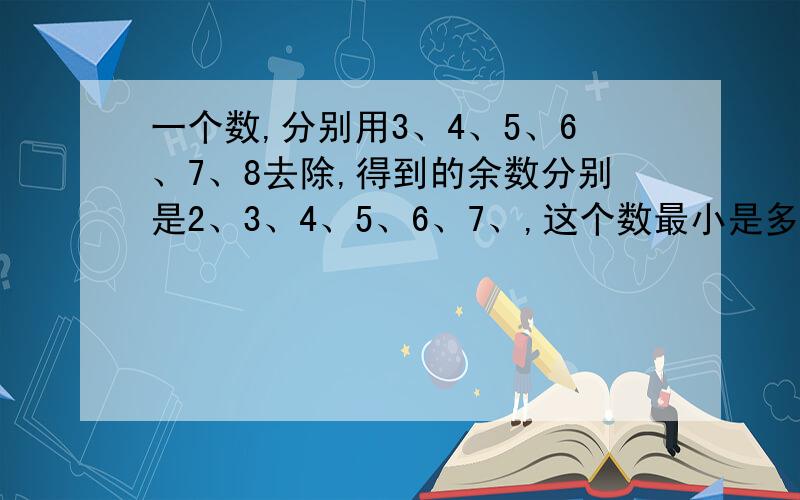 一个数,分别用3、4、5、6、7、8去除,得到的余数分别是2、3、4、5、6、7、,这个数最小是多少?