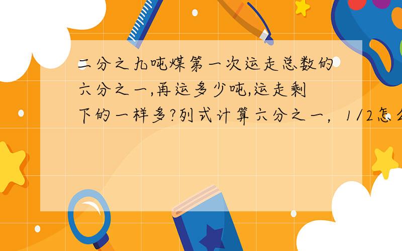 二分之九吨煤第一次运走总数的六分之一,再运多少吨,运走剩下的一样多?列式计算六分之一，1/2怎么来