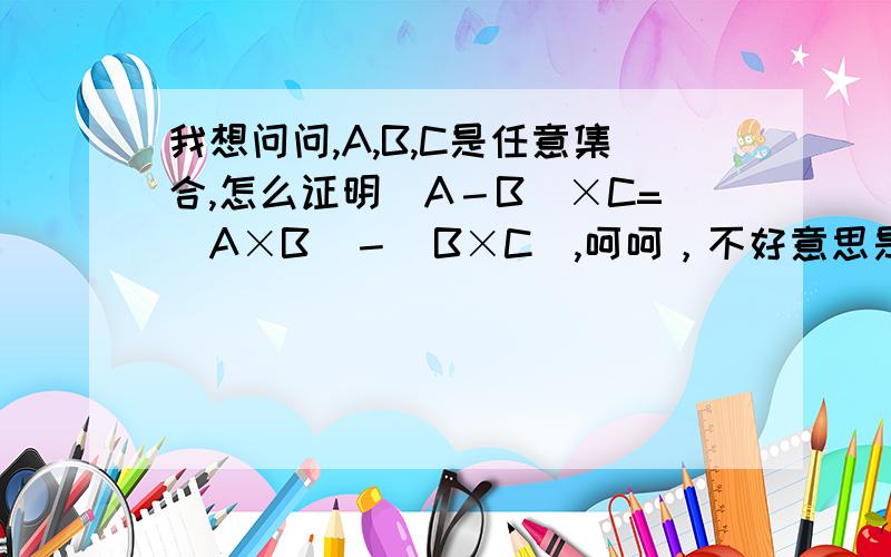 我想问问,A,B,C是任意集合,怎么证明(A－B)×C=(A×B)－(B×C),呵呵，不好意思是(A－B)×C=(A×C)－(B×C)leitingok。