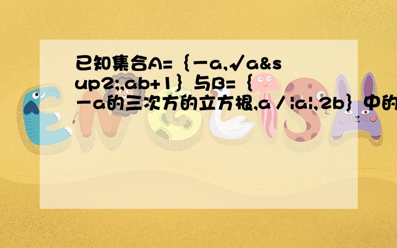 已知集合A=｛－a,√a²,ab+1｝与B=｛－a的三次方的立方根,a／|a|,2b｝中的元素相同,求实数a,b的