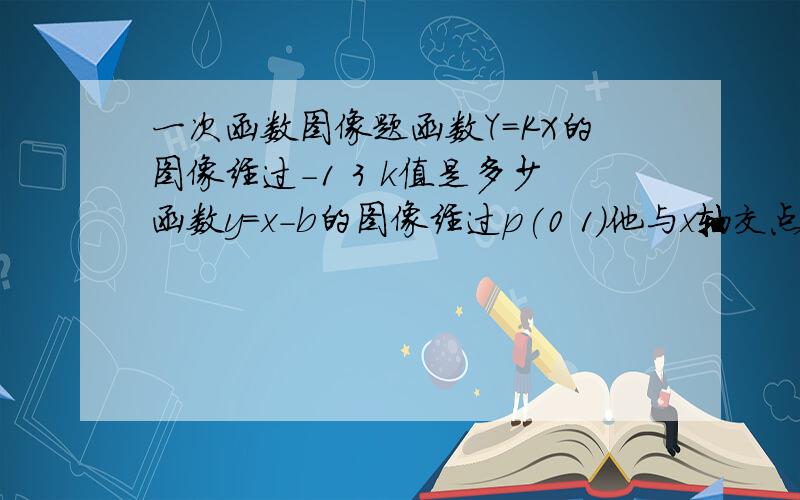 一次函数图像题函数Y=KX的图像经过-1 3 k值是多少函数y=x-b的图像经过p(0 1)他与x轴交点坐标是多少如果函数y=ax+2的图像与y=bx+3的图像交于x轴上的一点,则a比b为多少?y=5x+b的图像经过（4 -7）b=?直