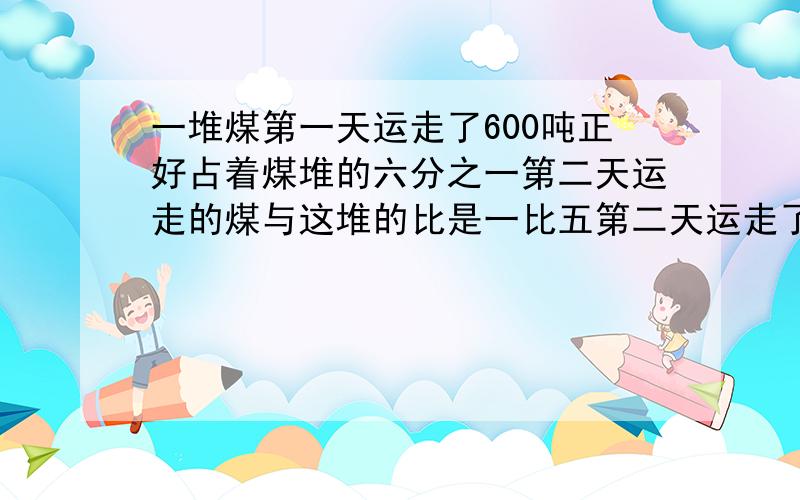 一堆煤第一天运走了600吨正好占着煤堆的六分之一第二天运走的煤与这堆的比是一比五第二天运走了多少吨