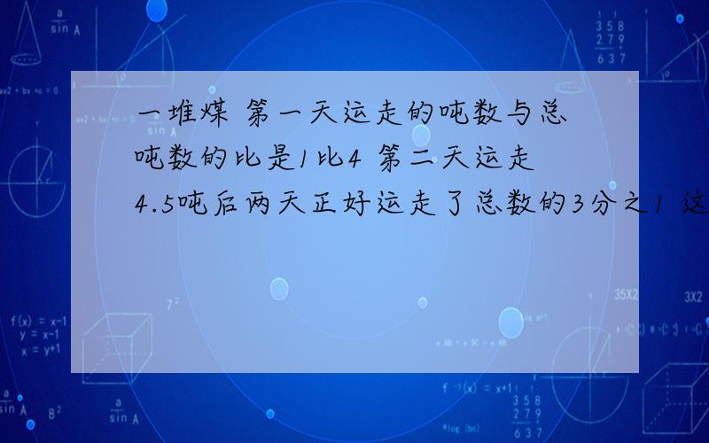 一堆煤 第一天运走的吨数与总吨数的比是1比4 第二天运走4.5吨后两天正好运走了总数的3分之1 这堆煤多少吨