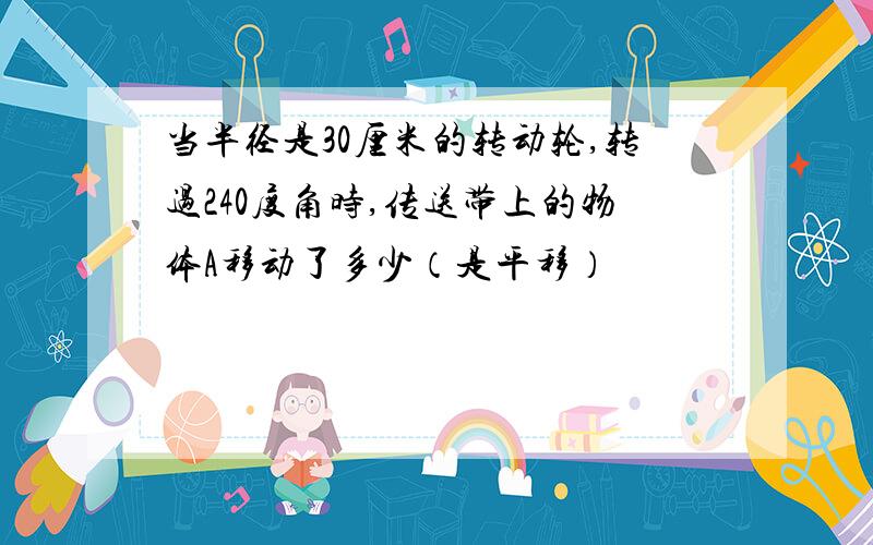 当半径是30厘米的转动轮,转过240度角时,传送带上的物体A移动了多少（是平移）