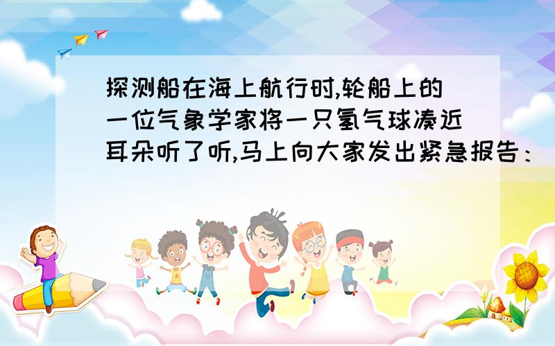 探测船在海上航行时,轮船上的一位气象学家将一只氢气球凑近耳朵听了听,马上向大家发出紧急报告：“海上风暴即将来临.”就在当天夜里,海上发生了强烈的风暴,一只氢气球怎么能预测海