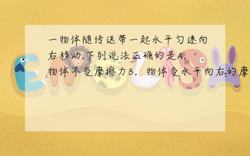 一物体随传送带一起水平匀速向右移动,下列说法正确的是A．物体不受摩擦力B．物体受水平向右的摩擦力C．物体受水平向左的摩擦力D．上述说法都不对请说出为什么?