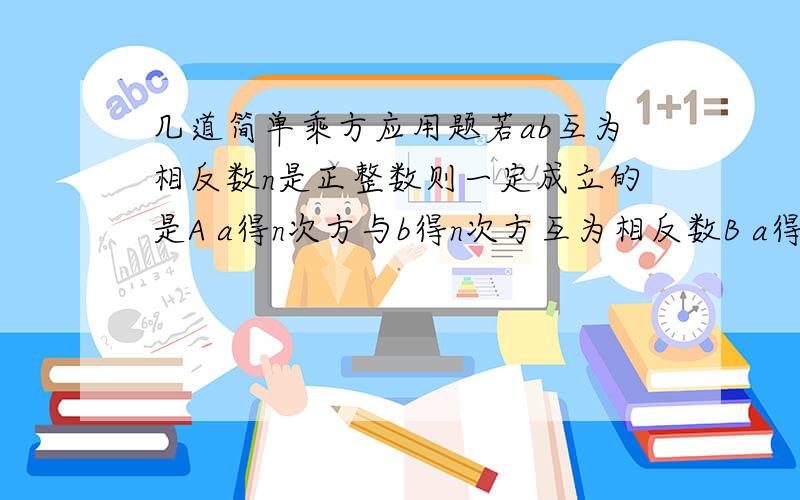 几道简单乘方应用题若ab互为相反数n是正整数则一定成立的是A a得n次方与b得n次方互为相反数B a得2n次方 等一b得2n次方C a得2次方等于b得2次方D a得2n加一得次方等于b得2n加一次方你能正确区