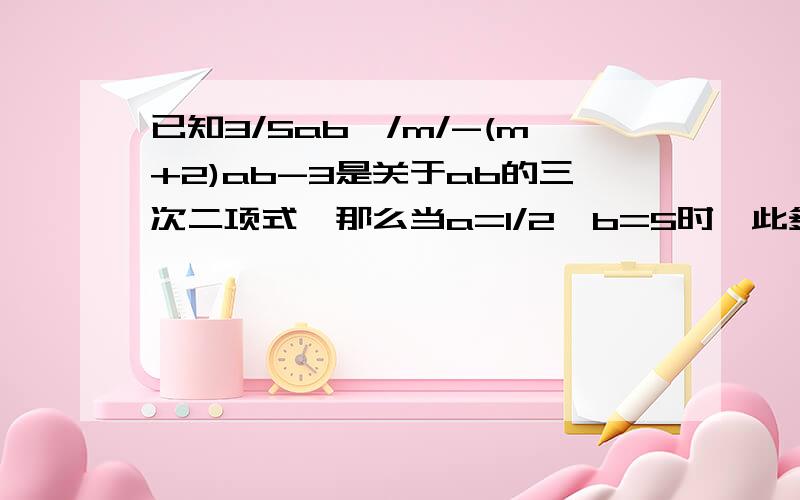 已知3/5ab^/m/-(m+2)ab-3是关于ab的三次二项式,那么当a=1/2,b=5时,此多项式的值是多少?