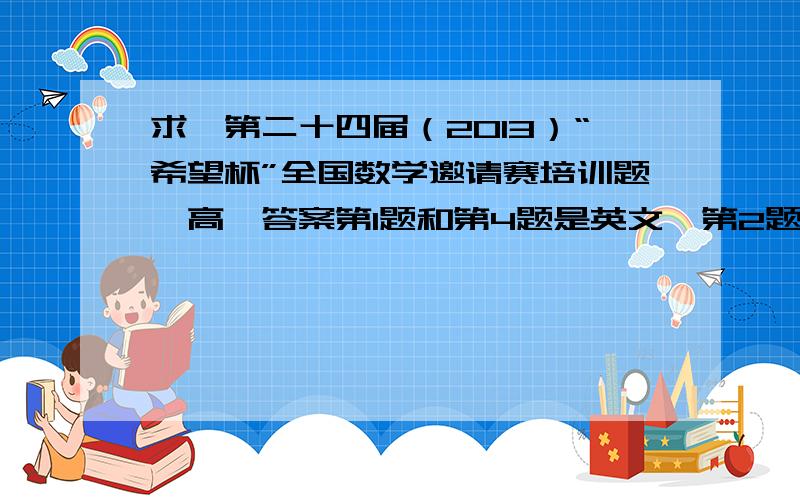 求《第二十四届（2013）“希望杯”全国数学邀请赛培训题》高一答案第1题和第4题是英文,第2题是集合的那张,一共有30道选择题,有的话再加悬赏到9点就撤了,这么高财富值不要放弃啊