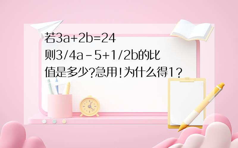 若3a+2b=24     则3/4a-5+1/2b的比值是多少?急用!为什么得1？