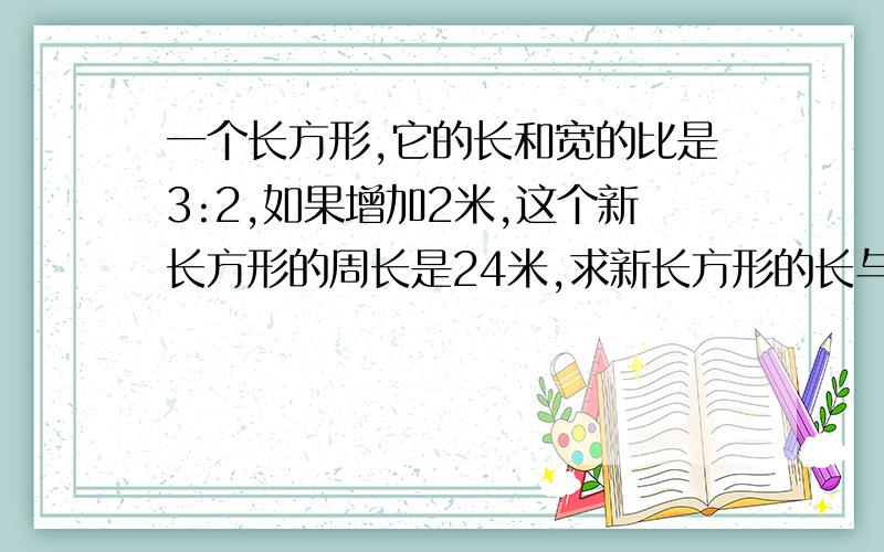 一个长方形,它的长和宽的比是3:2,如果增加2米,这个新长方形的周长是24米,求新长方形的长与宽的比.