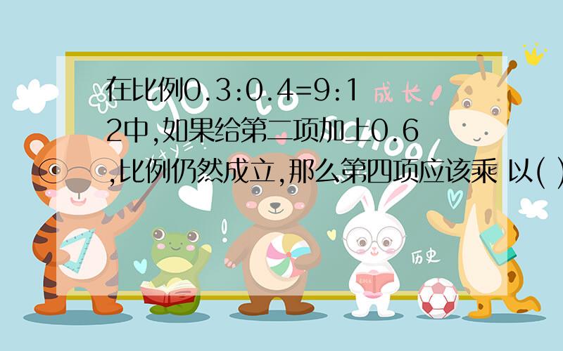 在比例0.3:0.4=9:12中,如果给第二项加上0.6,比例仍然成立,那么第四项应该乘 以( )