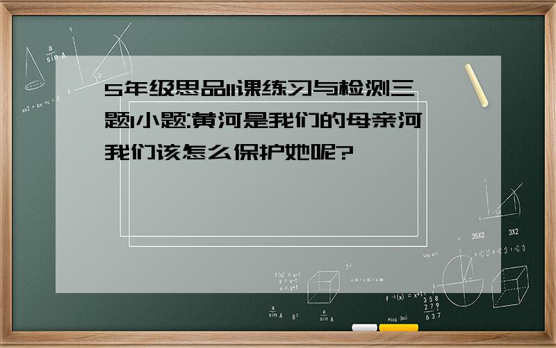 5年级思品11课练习与检测三题1小题:黄河是我们的母亲河我们该怎么保护她呢?