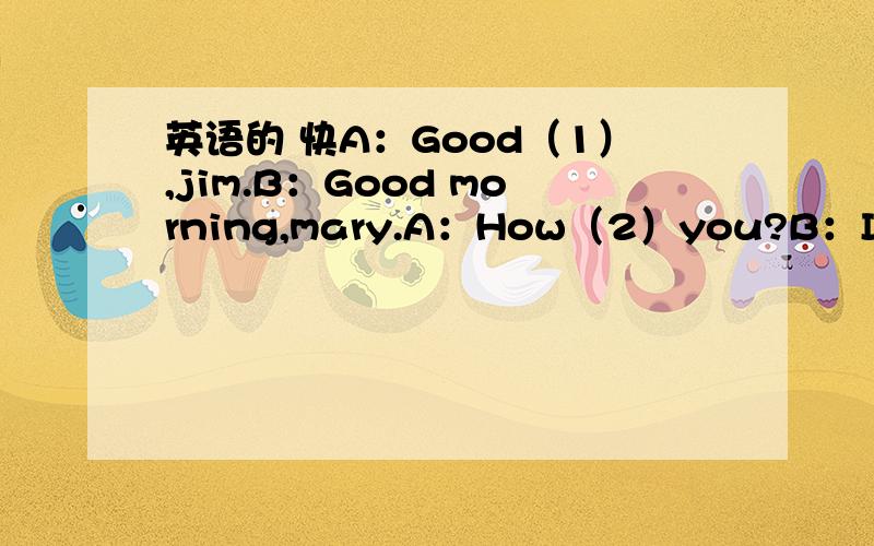 英语的 快A：Good（1）,jim.B：Good morning,mary.A：How（2）you?B：I‘m fine,thanks.and you?A：（3）fine,too.B：（4）this?A：it‘s a card.B：（5）do you spell it?A：C-A-R-D,card.B：（6）is it?A：it’s（7）.is this（8）