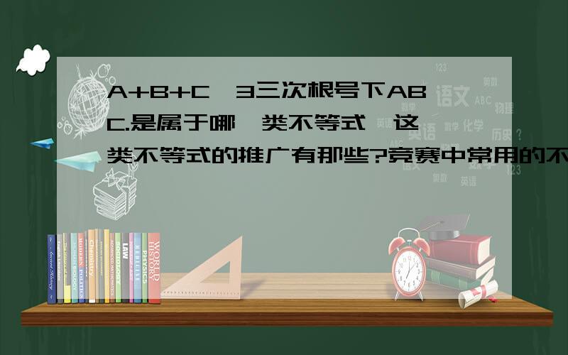 A+B+C≥3三次根号下ABC.是属于哪一类不等式,这一类不等式的推广有那些?竞赛中常用的不等式有什么?