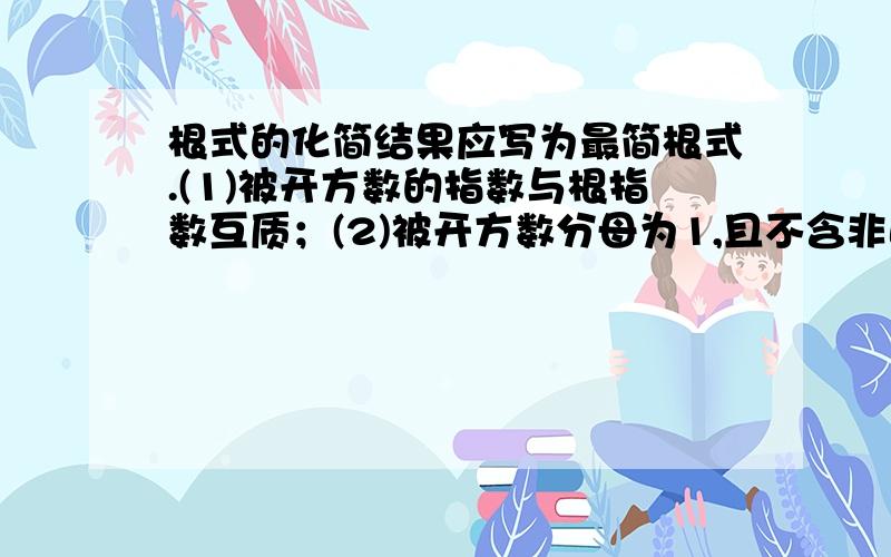 根式的化简结果应写为最简根式.(1)被开方数的指数与根指数互质；(2)被开方数分母为1,且不含非正整数指数幂；(3)被开方数的每个因数的指数小于根指数.