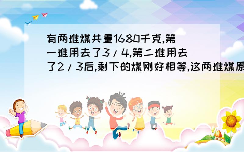 有两堆煤共重1680千克,第一堆用去了3/4,第二堆用去了2/3后,剩下的煤刚好相等,这两堆煤原来各有多少千克