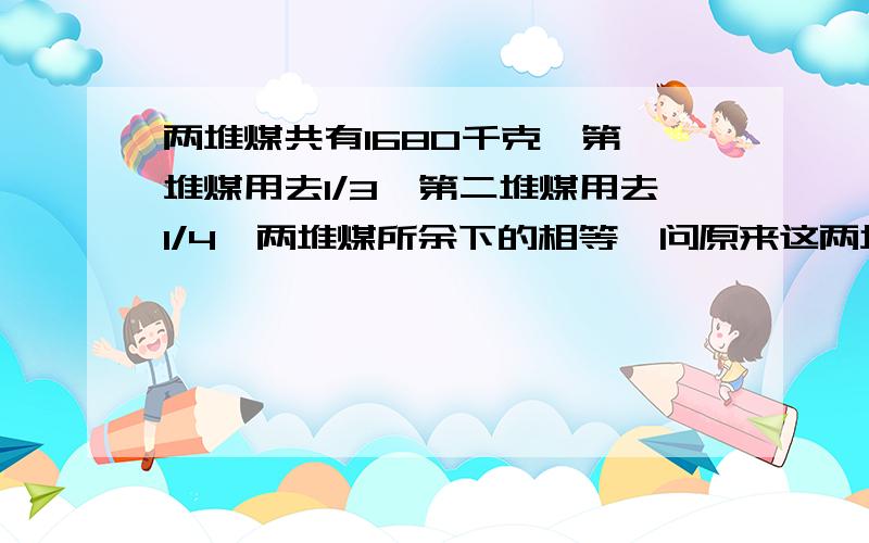 两堆煤共有1680千克,第一堆煤用去1/3,第二堆煤用去1/4,两堆煤所余下的相等,问原来这两堆煤各有多少千克