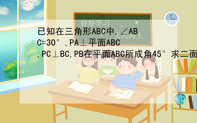 已知在三角形ABC中,∠ABC=30°,PA⊥平面ABC,PC⊥BC,PB在平面ABC所成角45°求二面角A-PB-C的大小